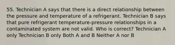 55. Technician A says that there is a direct relationship between the pressure and temperature of a refrigerant. Technician B says that pure refrigerant temperature-pressure relationships in a contaminated system are not valid. Who is correct? Technician A only Technician B only Both A and B Neither A nor B