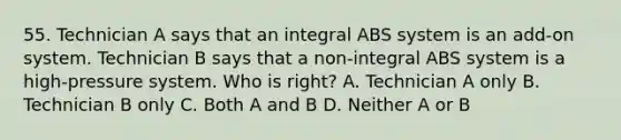 55. Technician A says that an integral ABS system is an add-on system. Technician B says that a non-integral ABS system is a high-pressure system. Who is right? A. Technician A only B. Technician B only C. Both A and B D. Neither A or B