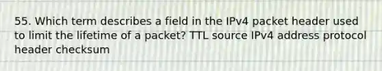 55. Which term describes a field in the IPv4 packet header used to limit the lifetime of a packet? TTL source IPv4 address protocol header checksum