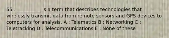 55 : __________ is a term that describes technologies that wirelessly transmit data from remote sensors and GPS devices to computers for analysis. A : Telematics B : Networking C : Teletracking D : Telecommunications E : None of these