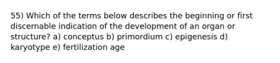 55) Which of the terms below describes the beginning or first discernable indication of the development of an organ or structure? a) conceptus b) primordium c) epigenesis d) karyotype e) fertilization age