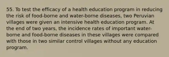 55. To test the efficacy of a health education program in reducing the risk of food-borne and water-borne diseases, two Peruvian villages were given an intensive health education program. At the end of two years, the incidence rates of important water- borne and food-borne diseases in these villages were compared with those in two similar control villages without any education program.