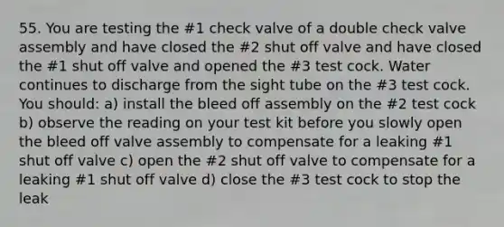 55. You are testing the #1 check valve of a double check valve assembly and have closed the #2 shut off valve and have closed the #1 shut off valve and opened the #3 test cock. Water continues to discharge from the sight tube on the #3 test cock. You should: a) install the bleed off assembly on the #2 test cock b) observe the reading on your test kit before you slowly open the bleed off valve assembly to compensate for a leaking #1 shut off valve c) open the #2 shut off valve to compensate for a leaking #1 shut off valve d) close the #3 test cock to stop the leak