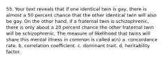 55. Your text reveals that if one identical twin is gay, there is almost a 50 percent chance that the other identical twin will also be gay. On the other hand, if a fraternal twin is schizophrenic, there is only about a 20 percent chance the other fraternal twin will be schizophrenic. The measure of likelihood that twins will share this mental illness in common is called a(n) a. concordance rate. b. correlation coefficient. c. dominant trait. d. heritability factor.