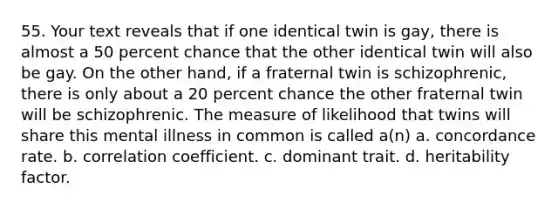 55. Your text reveals that if one identical twin is gay, there is almost a 50 percent chance that the other identical twin will also be gay. On the other hand, if a fraternal twin is schizophrenic, there is only about a 20 percent chance the other fraternal twin will be schizophrenic. The measure of likelihood that twins will share this mental illness in common is called a(n) a. concordance rate. b. correlation coefficient. c. dominant trait. d. heritability factor.