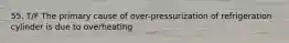 55. T/F The primary cause of over-pressurization of refrigeration cylinder is due to overheating