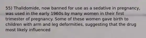 55) Thalidomide, now banned for use as a sedative in pregnancy, was used in the early 1960s by many women in their first trimester of pregnancy. Some of these women gave birth to children with arm and leg deformities, suggesting that the drug most likely influenced