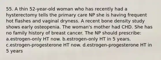 55. A thin 52-year-old woman who has recently had a hysterectomy tells the primary care NP she is having frequent hot flashes and vaginal dryness. A recent bone density study shows early osteopenia. The woman's mother had CHD. She has no family history of breast cancer. The NP should prescribe: a.estrogen-only HT now. b.estrogen-only HT in 5 years. c.estrogen-progesterone HT now. d.estrogen-progesterone HT in 5 years