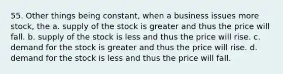 55. Other things being constant, when a business issues more stock, the a. supply of the stock is greater and thus the price will fall. b. supply of the stock is less and thus the price will rise. c. demand for the stock is greater and thus the price will rise. d. demand for the stock is less and thus the price will fall.