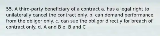 55. A third-party beneficiary of a contract a. has a legal right to unilaterally cancel the contract only. b. can demand performance from the obligor only. c. can sue the obligor directly for breach of contract only. d. A and B e. B and C