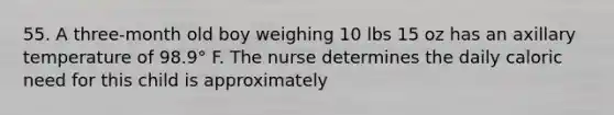 55. A three-month old boy weighing 10 lbs 15 oz has an axillary temperature of 98.9° F. The nurse determines the daily caloric need for this child is approximately