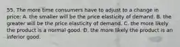 55. The more time consumers have to adjust to a change in price: A. the smaller will be the price elasticity of demand. B. the greater will be the price elasticity of demand. C. the more likely the product is a normal good. D. the more likely the product is an inferior good.