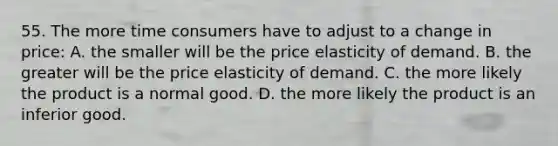 55. The more time consumers have to adjust to a change in price: A. the smaller will be the price elasticity of demand. B. the greater will be the price elasticity of demand. C. the more likely the product is a normal good. D. the more likely the product is an inferior good.