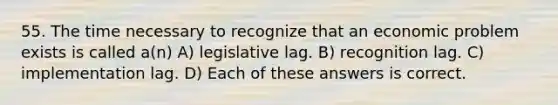 55. The time necessary to recognize that an economic problem exists is called a(n) A) legislative lag. B) recognition lag. C) implementation lag. D) Each of these answers is correct.