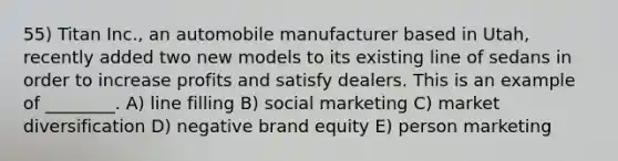 55) Titan Inc., an automobile manufacturer based in Utah, recently added two new models to its existing line of sedans in order to increase profits and satisfy dealers. This is an example of ________. A) line filling B) social marketing C) market diversification D) negative brand equity E) person marketing