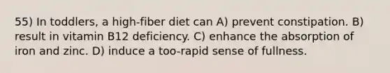 55) In toddlers, a high-fiber diet can A) prevent constipation. B) result in vitamin B12 deficiency. C) enhance the absorption of iron and zinc. D) induce a too-rapid sense of fullness.