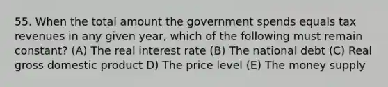 55. When the total amount the government spends equals tax revenues in any given year, which of the following must remain constant? (A) The real interest rate (B) The national debt (C) Real gross domestic product D) The price level (E) The money supply