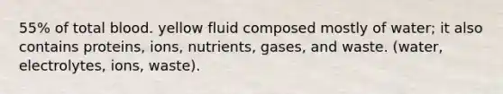 55% of total blood. yellow fluid composed mostly of water; it also contains proteins, ions, nutrients, gases, and waste. (water, electrolytes, ions, waste).