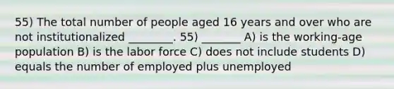 55) The total number of people aged 16 years and over who are not institutionalized ________. 55) _______ A) is the working-age population B) is the labor force C) does not include students D) equals the number of employed plus unemployed