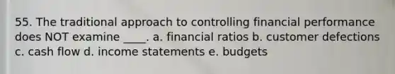 55. The traditional approach to controlling financial performance does NOT examine ____. a. financial ratios b. customer defections c. cash flow d. <a href='https://www.questionai.com/knowledge/kCPMsnOwdm-income-statement' class='anchor-knowledge'>income statement</a>s e. budgets