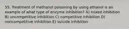 55. Treatment of methanol poisoning by using ethanol is an example of what type of enzyme inhibition? A) mixed inhibition B) uncompetitive inhibition C) competitive inhibition D) noncompetitive inhibition E) suicide inhibition