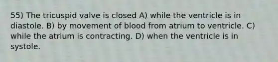 55) The tricuspid valve is closed A) while the ventricle is in diastole. B) by movement of blood from atrium to ventricle. C) while the atrium is contracting. D) when the ventricle is in systole.