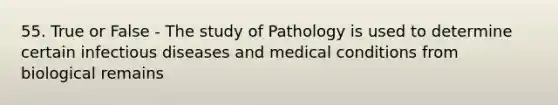 55. True or False - The study of Pathology is used to determine certain infectious diseases and medical conditions from biological remains