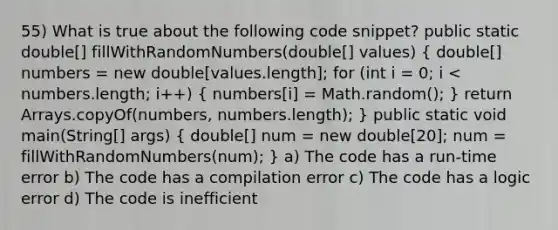 55) What is true about the following code snippet? public static double[] fillWithRandomNumbers(double[] values) ( double[] numbers = new double[values.length]; for (int i = 0; i < numbers.length; i++) { numbers[i] = Math.random(); ) return Arrays.copyOf(numbers, numbers.length); } public static void main(String[] args) ( double[] num = new double[20]; num = fillWithRandomNumbers(num); ) a) The code has a run-time error b) The code has a compilation error c) The code has a logic error d) The code is inefficient