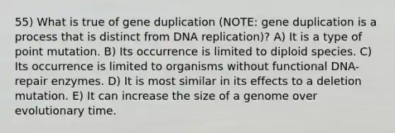 55) What is true of gene duplication (NOTE: gene duplication is a process that is distinct from DNA replication)? A) It is a type of point mutation. B) Its occurrence is limited to diploid species. C) Its occurrence is limited to organisms without functional DNA-repair enzymes. D) It is most similar in its effects to a deletion mutation. E) It can increase the size of a genome over evolutionary time.