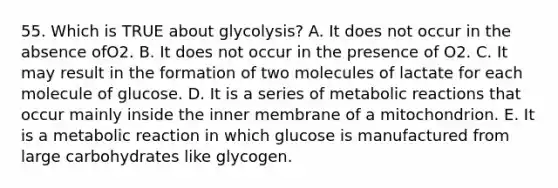 55. Which is TRUE about glycolysis? A. It does not occur in the absence ofO2. B. It does not occur in the presence of O2. C. It may result in the formation of two molecules of lactate for each molecule of glucose. D. It is a series of metabolic reactions that occur mainly inside the inner membrane of a mitochondrion. E. It is a metabolic reaction in which glucose is manufactured from large carbohydrates like glycogen.