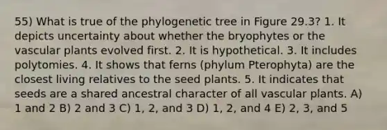 55) What is true of the phylogenetic tree in Figure 29.3? 1. It depicts uncertainty about whether the bryophytes or the vascular plants evolved first. 2. It is hypothetical. 3. It includes polytomies. 4. It shows that ferns (phylum Pterophyta) are the closest living relatives to the seed plants. 5. It indicates that seeds are a shared ancestral character of all vascular plants. A) 1 and 2 B) 2 and 3 C) 1, 2, and 3 D) 1, 2, and 4 E) 2, 3, and 5