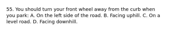 55. You should turn your front wheel away from the curb when you park: A. On the left side of the road. B. Facing uphill. C. On a level road. D. Facing downhill.