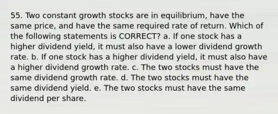 55. Two constant growth stocks are in equilibrium, have the same price, and have the same required rate of return. Which of the following statements is CORRECT? a. If one stock has a higher dividend yield, it must also have a lower dividend growth rate. b. If one stock has a higher dividend yield, it must also have a higher dividend growth rate. c. The two stocks must have the same dividend growth rate. d. The two stocks must have the same dividend yield. e. The two stocks must have the same dividend per share.