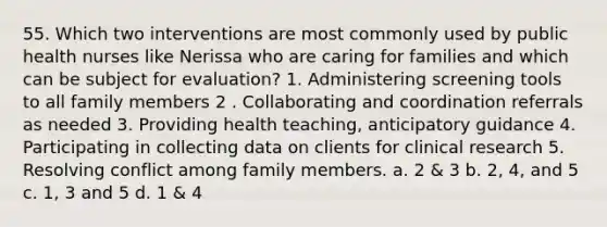 55. Which two interventions are most commonly used by public health nurses like Nerissa who are caring for families and which can be subject for evaluation? 1. Administering screening tools to all family members 2 . Collaborating and coordination referrals as needed 3. Providing health teaching, anticipatory guidance 4. Participating in collecting data on clients for clinical research 5. Resolving conflict among family members. a. 2 & 3 b. 2, 4, and 5 c. 1, 3 and 5 d. 1 & 4