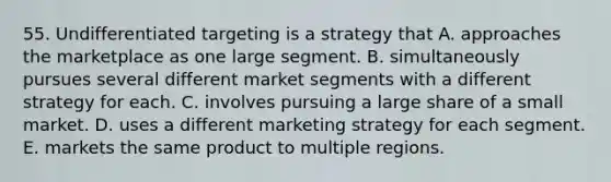 55. Undifferentiated targeting is a strategy that A. approaches the marketplace as one large segment. B. simultaneously pursues several different market segments with a different strategy for each. C. involves pursuing a large share of a small market. D. uses a different marketing strategy for each segment. E. markets the same product to multiple regions.