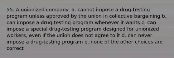 55. A unionized company: a. cannot impose a drug-testing program unless approved by the union in collective bargaining b. can impose a drug-testing program whenever it wants c. can impose a special drug-testing program designed for unionized workers, even if the union does not agree to it d. can never impose a drug-testing program e. none of the other choices are correct