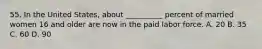 55. In the United States, about __________ percent of married women 16 and older are now in the paid labor force. A. 20 B. 35 C. 60 D. 90