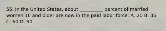55. In the United States, about __________ percent of married women 16 and older are now in the paid labor force. A. 20 B. 35 C. 60 D. 90