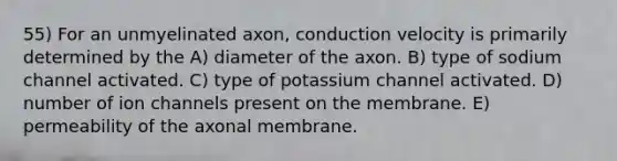 55) For an unmyelinated axon, conduction velocity is primarily determined by the A) diameter of the axon. B) type of sodium channel activated. C) type of potassium channel activated. D) number of ion channels present on the membrane. E) permeability of the axonal membrane.