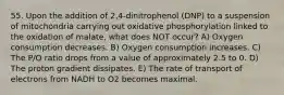 55. Upon the addition of 2,4-dinitrophenol (DNP) to a suspension of mitochondria carrying out oxidative phosphorylation linked to the oxidation of malate, what does NOT occur? A) Oxygen consumption decreases. B) Oxygen consumption increases. C) The P/O ratio drops from a value of approximately 2.5 to 0. D) The proton gradient dissipates. E) The rate of transport of electrons from NADH to O2 becomes maximal.