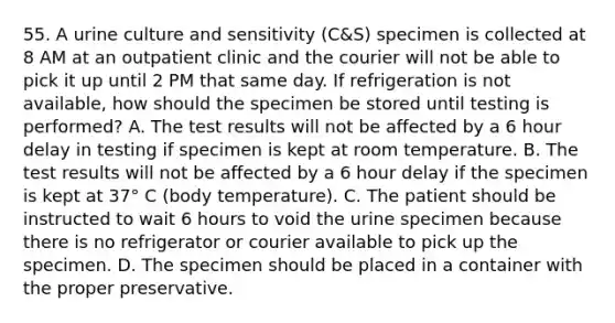 55. A urine culture and sensitivity (C&S) specimen is collected at 8 AM at an outpatient clinic and the courier will not be able to pick it up until 2 PM that same day. If refrigeration is not available, how should the specimen be stored until testing is performed? A. The test results will not be affected by a 6 hour delay in testing if specimen is kept at room temperature. B. The test results will not be affected by a 6 hour delay if the specimen is kept at 37° C (body temperature). C. The patient should be instructed to wait 6 hours to void the urine specimen because there is no refrigerator or courier available to pick up the specimen. D. The specimen should be placed in a container with the proper preservative.