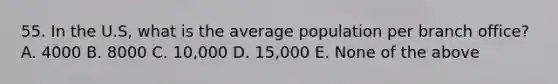 55. In the U.S, what is the average population per branch office? A. 4000 B. 8000 C. 10,000 D. 15,000 E. None of the above