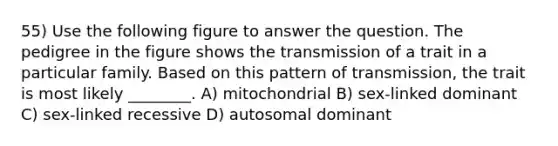 55) Use the following figure to answer the question. The pedigree in the figure shows the transmission of a trait in a particular family. Based on this pattern of transmission, the trait is most likely ________. A) mitochondrial B) sex-linked dominant C) sex-linked recessive D) autosomal dominant