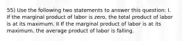 55) Use the following two statements to answer this question: I. If the marginal product of labor is zero, the total product of labor is at its maximum. II If the marginal product of labor is at its maximum, the average product of labor is falling.