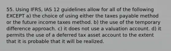 55. Using IFRS, IAS 12 guidelines allow for all of the following EXCEPT a) the choice of using either the taxes payable method or the future income taxes method. b) the use of the temporary difference approach. c) it does not use a valuation account. d) it permits the use of a deferred tax asset account to the extent that it is probable that it will be realized.