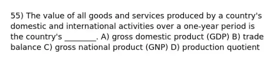 55) The value of all goods and services produced by a country's domestic and international activities over a one-year period is the country's ________. A) gross domestic product (GDP) B) trade balance C) gross national product (GNP) D) production quotient