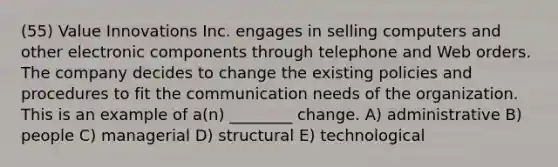 (55) Value Innovations Inc. engages in selling computers and other electronic components through telephone and Web orders. The company decides to change the existing policies and procedures to fit the communication needs of the organization. This is an example of a(n) ________ change. A) administrative B) people C) managerial D) structural E) technological