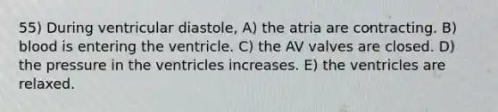 55) During ventricular diastole, A) the atria are contracting. B) blood is entering the ventricle. C) the AV valves are closed. D) the pressure in the ventricles increases. E) the ventricles are relaxed.