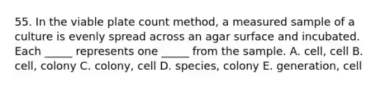 55. In the viable plate count method, a measured sample of a culture is evenly spread across an agar surface and incubated. Each _____ represents one _____ from the sample. A. cell, cell B. cell, colony C. colony, cell D. species, colony E. generation, cell