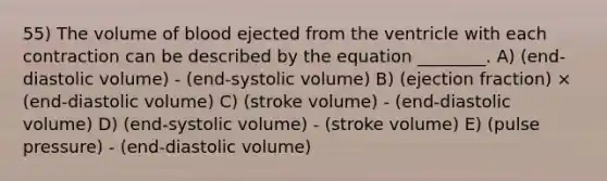 55) The volume of blood ejected from the ventricle with each contraction can be described by the equation ________. A) (end-diastolic volume) - (end-systolic volume) B) (ejection fraction) × (end-diastolic volume) C) (stroke volume) - (end-diastolic volume) D) (end-systolic volume) - (stroke volume) E) (pulse pressure) - (end-diastolic volume)